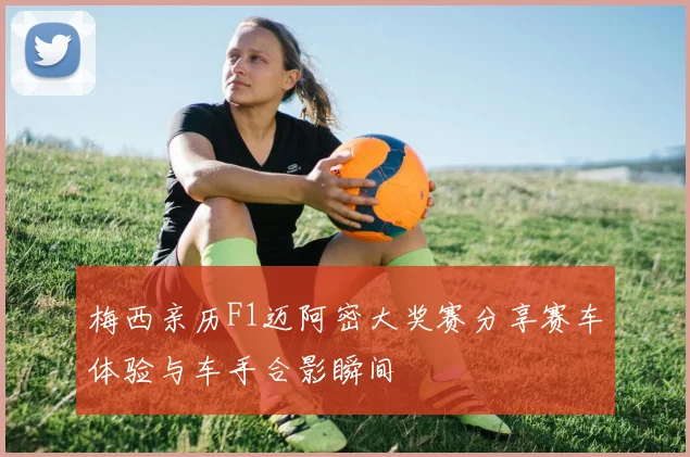 梅西亲历F1迈阿密大奖赛分享赛车体验与车手合影瞬间