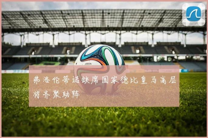 弗洛伦蒂诺缺席国家德比皇马高层将齐聚助阵
