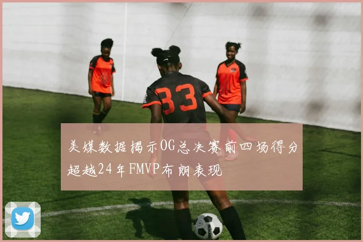 美媒数据揭示OG总决赛前四场得分超越24年FMVP布朗表现