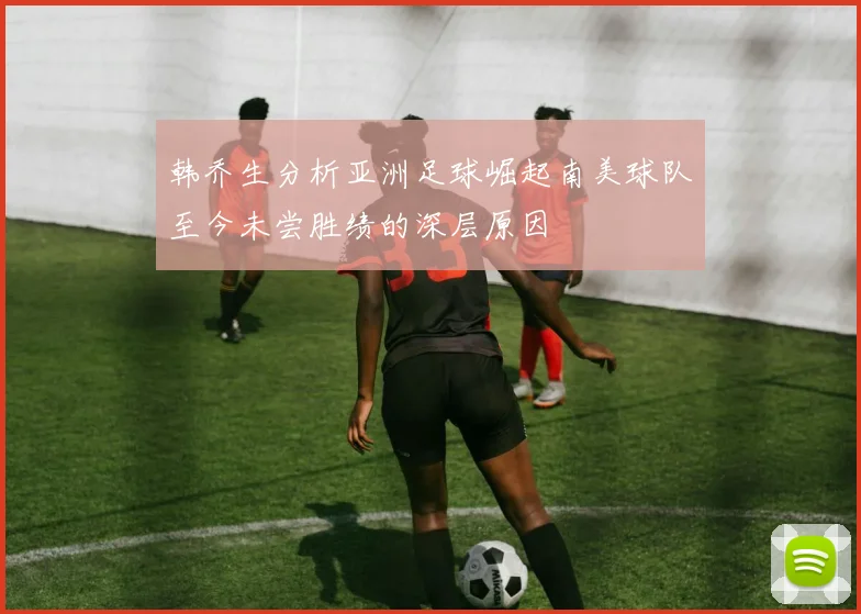 韩乔生分析亚洲足球崛起南美球队至今未尝胜绩的深层原因