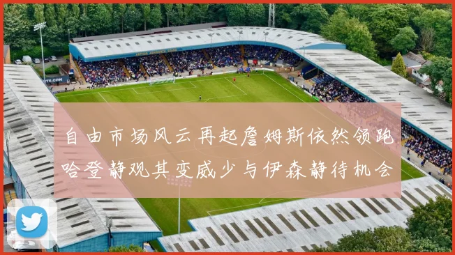 自由市场风云再起詹姆斯依然领跑哈登静观其变威少与伊森静待机会