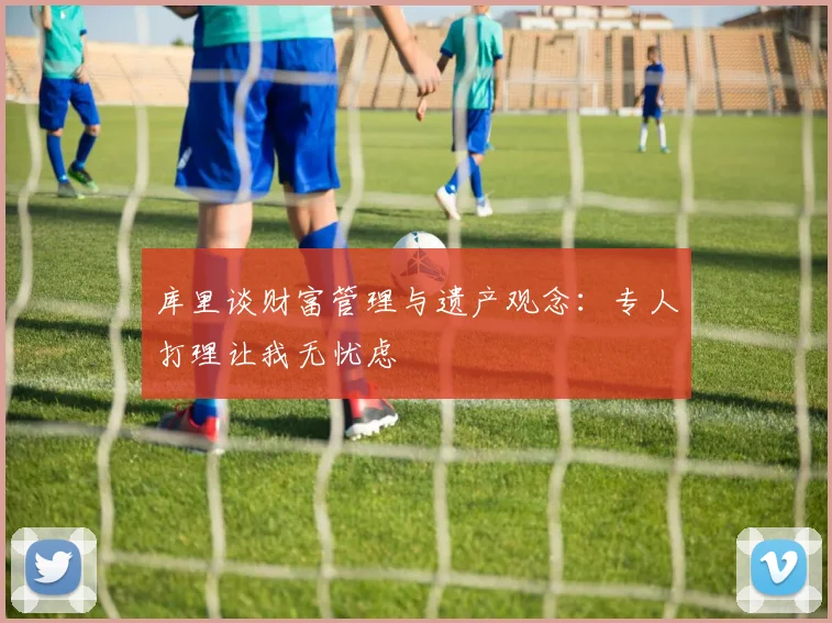 库里谈财富管理与遗产观念：专人打理让我无忧虑