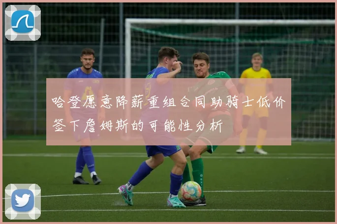 哈登愿意降薪重组合同助骑士低价签下詹姆斯的可能性分析