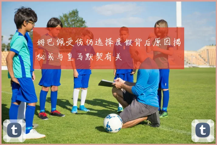姆巴佩受伤仍选择度假背后原因揭秘或与皇马默契有关