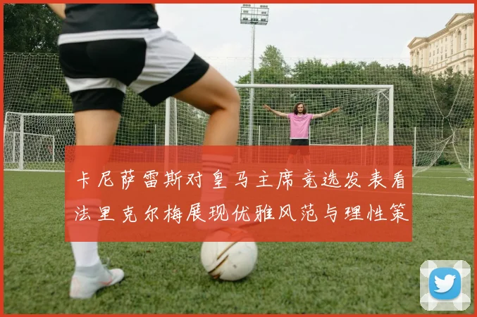 卡尼萨雷斯对皇马主席竞选发表看法里克尔梅展现优雅风范与理性策略