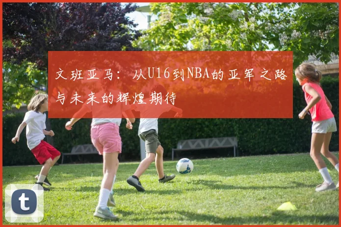 文班亚马：从U16到NBA的亚军之路与未来的辉煌期待