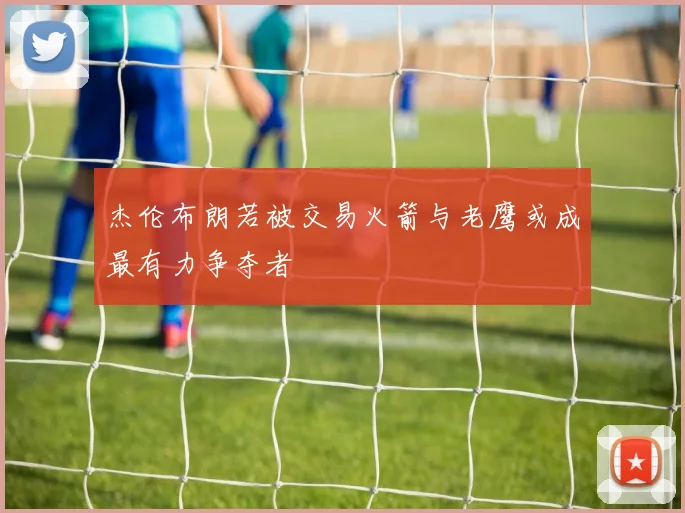 杰伦布朗若被交易火箭与老鹰或成最有力争夺者